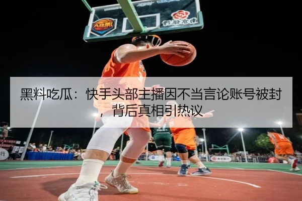 黑料吃瓜：快手头部主播因不当言论账号被封，背后真相引热议